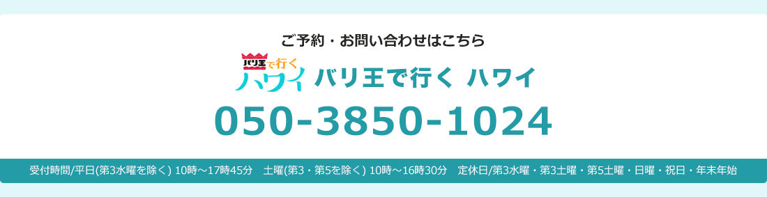 バリ王で行くハワイ ご予約・お問い合わせはこちら 東京支店050-3850-1024 東京支店：受付時間/平日(水曜を除く)10時～17時45分　土曜(第3・第5を除く)10時～16時45分　定休日/水曜・第3土曜・第5土曜・日曜・祝日・年末年始